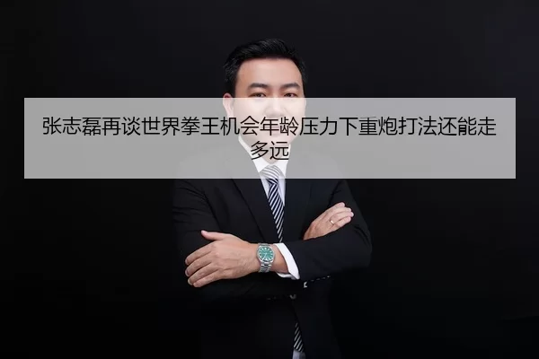 张志磊再谈世界拳王机会年龄压力下重炮打法还能走多远