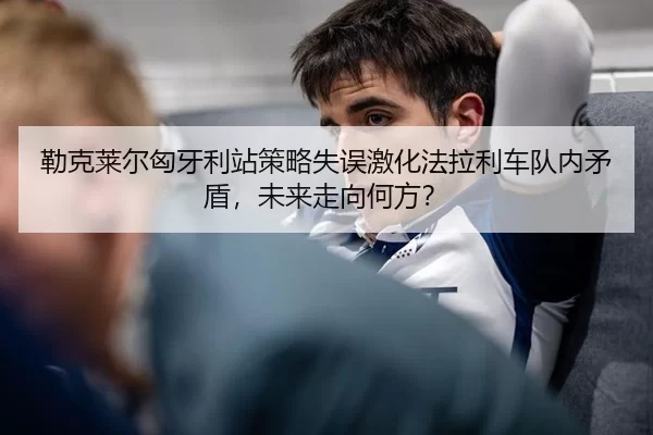 勒克莱尔匈牙利站策略失误激化法拉利车队内矛盾，未来走向何方？