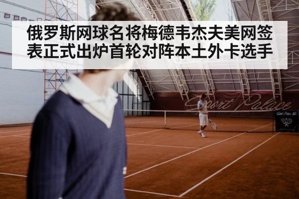 俄罗斯网球名将梅德韦杰夫美网签表正式出炉首轮对阵本土外卡选手