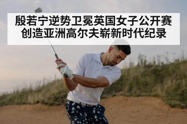 殷若宁逆势卫冕英国女子公开赛创造亚洲高尔夫崭新时代纪录