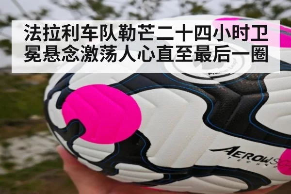 法拉利车队勒芒二十四小时卫冕悬念激荡人心直至最后一圈