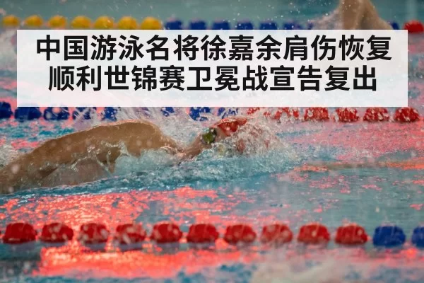 中国游泳名将徐嘉余肩伤恢复顺利世锦赛卫冕战宣告复出