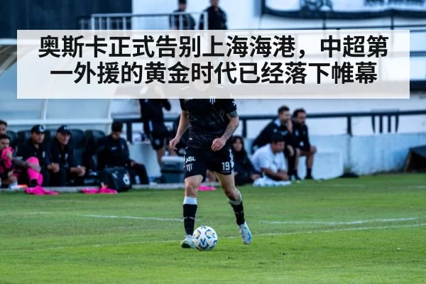 奥斯卡正式告别上海海港，中超第一外援的黄金时代已经落下帷幕