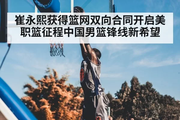 崔永熙获得篮网双向合同开启美职篮征程中国男篮锋线新希望