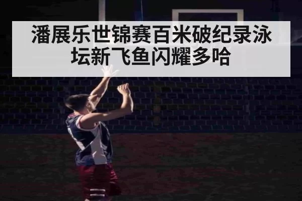 潘展乐世锦赛百米破纪录泳坛新飞鱼闪耀多哈