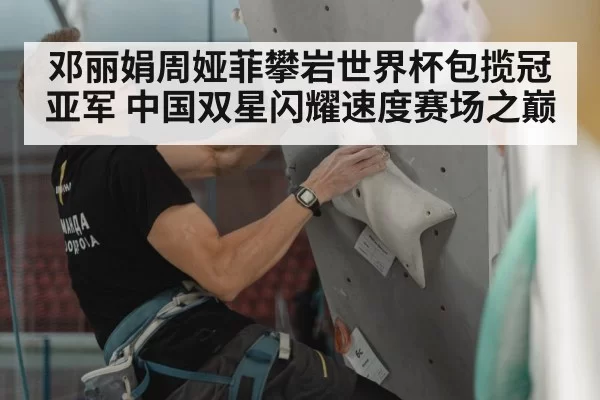 邓丽娟周娅菲攀岩世界杯包揽冠亚军 中国双星闪耀速度赛场之巅